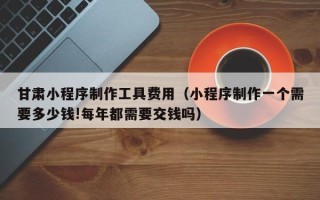 台湾甘肃小程序制作工具费用（小程序制作一个需要多少钱!每年都需要交钱吗）
