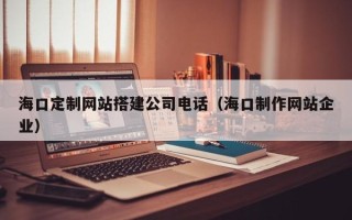 台湾海口定制网站搭建公司电话（海口制作网站企业）