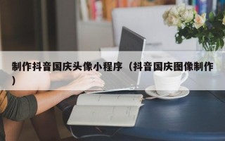 台湾制作抖音国庆头像小程序（抖音国庆图像制作）