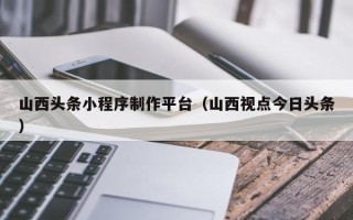台湾山西头条小程序制作平台（山西视点今日头条）